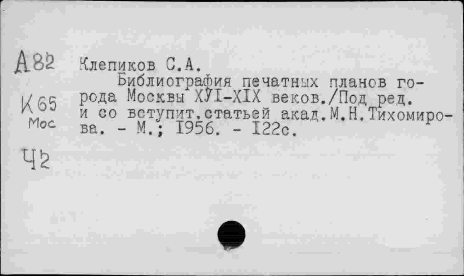 ﻿А8б
Х65
Mog
ч&
Клепиков С.А.
Библиография печатных планов города Москвы ХУІ-ХІХ веков./Под ред. и оо вступит.статьей акад.М.Н.Тихомиро ва. - М. ; 1956. - 122с.